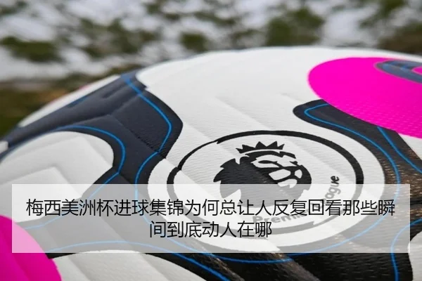 梅西美洲杯进球集锦为何总让人反复回看那些瞬间到底动人在哪 | C7GAME
